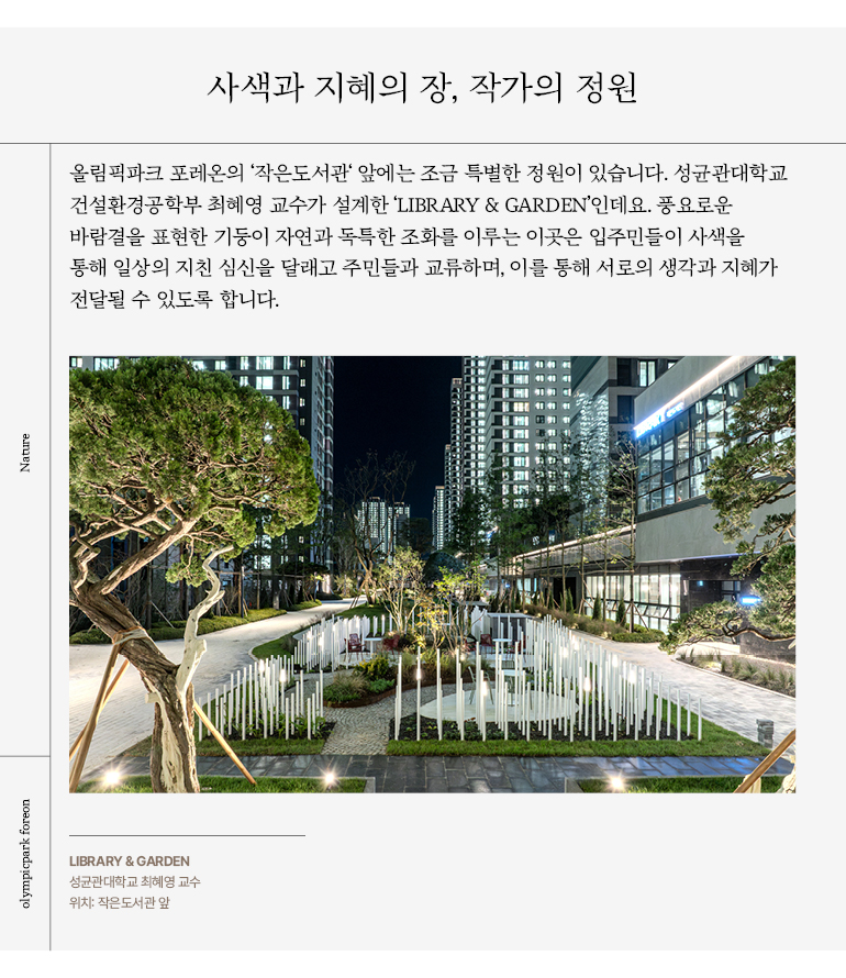 사색과 지혜의 장, 작가의 정원 올림픽파크 포레온의 ‘작은도서관‘ 앞에는 조금 특별한 정원이 있습니다. 성균관대학교 건설환경공학부 최혜영 교수가 설계한 ‘LIBRARY & GARDEN’인데요. 풍요로운 바람결을 표현한 기둥이 자연과 독특한 조화를 이루는 이곳은 입주민들이 사색을 통해 일상의 지친 심신을 달래고 주민들과 교류하며, 이를 통해 서로의 생각과 지혜가 전달될 수 있도록 합니다.